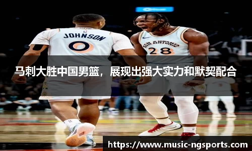 马刺大胜中国男篮,展现出强大实力和默契配合