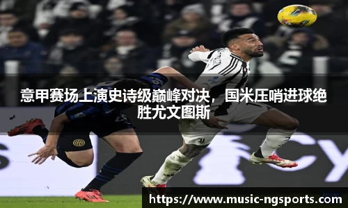意甲赛场上演史诗级巅峰对决,国米压哨进球绝胜尤文图斯