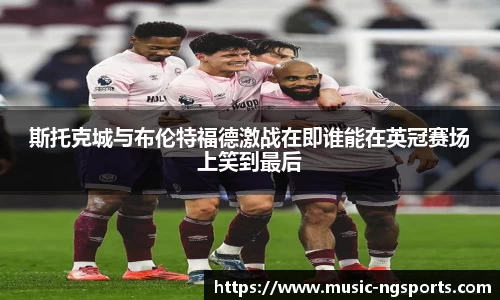 斯托克城与布伦特福德激战在即谁能在英冠赛场上笑到最后