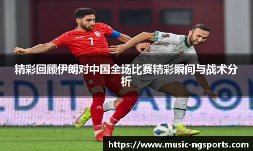 精彩回顾伊朗对中国全场比赛精彩瞬间与战术分析