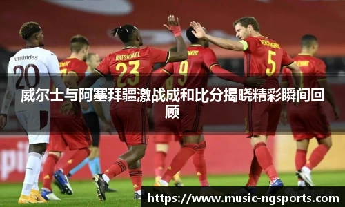 威尔士与阿塞拜疆激战成和比分揭晓精彩瞬间回顾