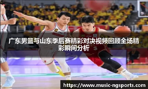广东男篮与山东季后赛精彩对决视频回顾全场精彩瞬间分析