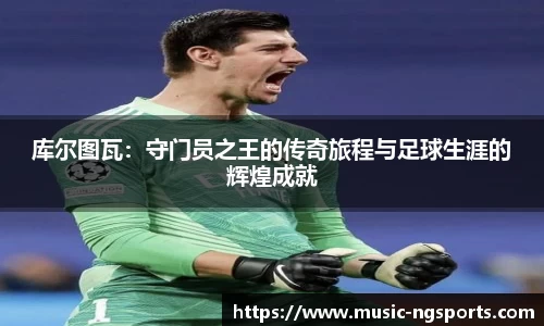 库尔图瓦:守门员之王的传奇旅程与足球生涯的辉煌成就