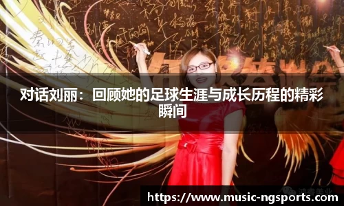 对话刘丽:回顾她的足球生涯与成长历程的精彩瞬间